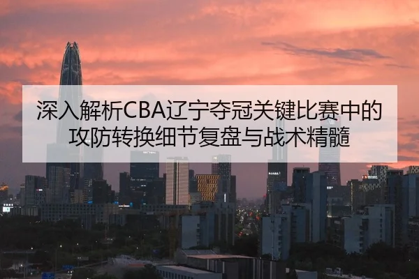 深入解析CBA辽宁夺冠关键比赛中的攻防转换细节复盘与战术精髓（SPORTS）